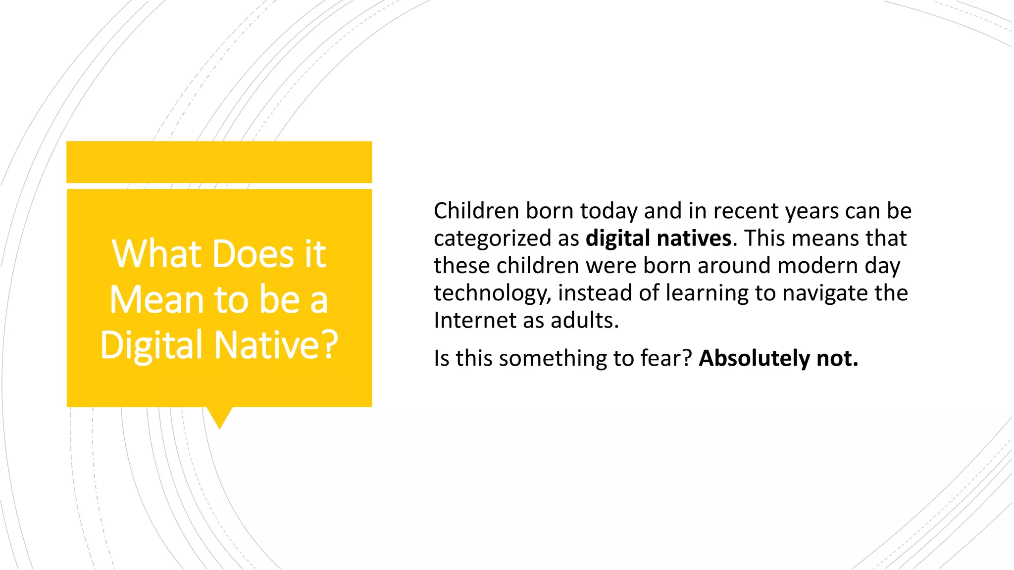 What Does it
Mean to be a
Digital Native?
Children born today and in recent years can be
categorized as digital natives. This means that
these children were born around modern day
technology, instead of learning to navigate the
Internet as adults.
Is this something to fear? Absolutely not.
 