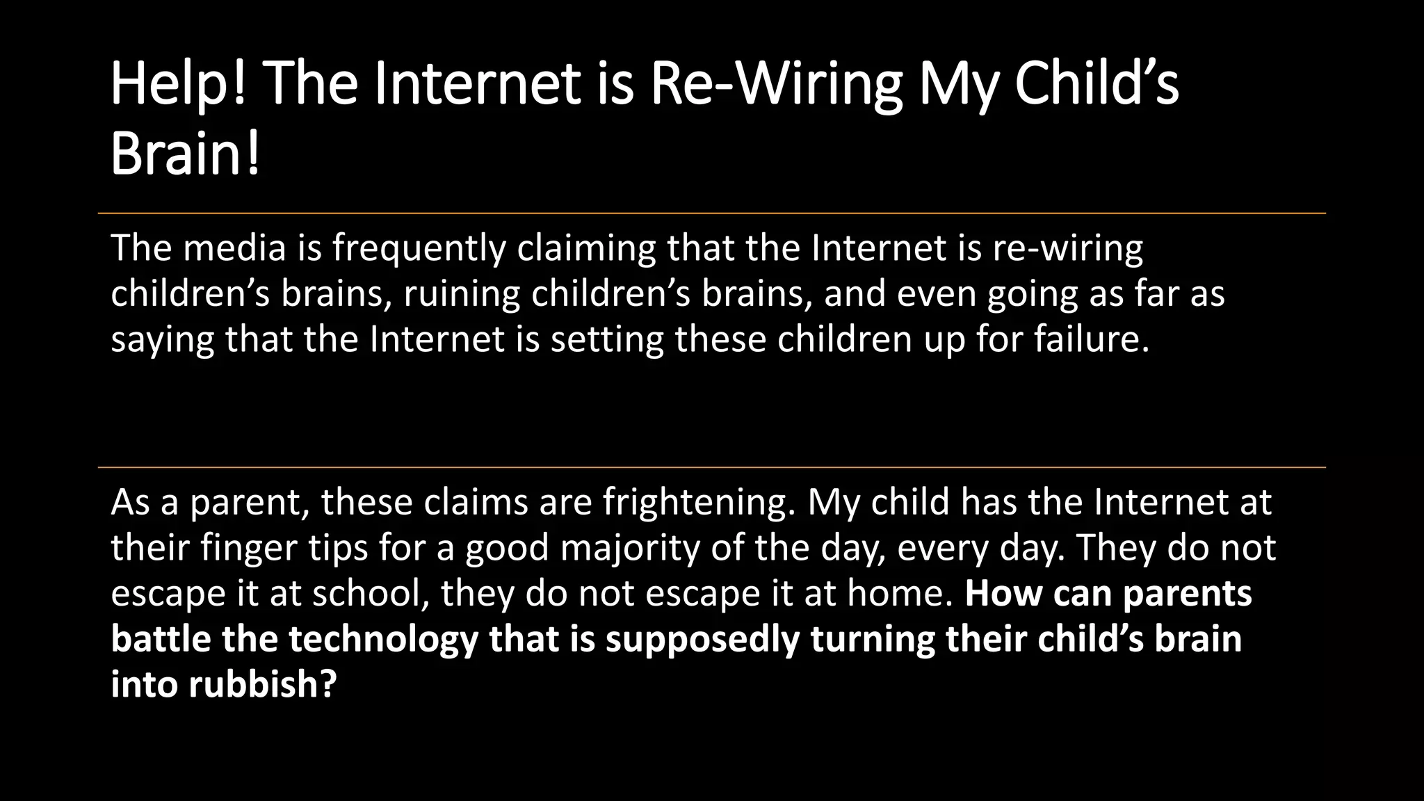 Help! The Internet is Re-Wiring My Child’s
Brain!
The media is frequently claiming that the Internet is re-wiring
children’s brains, ruining children’s brains, and even going as far as
saying that the Internet is setting these children up for failure.
As a parent, these claims are frightening. My child has the Internet at
their finger tips for a good majority of the day, every day. They do not
escape it at school, they do not escape it at home. How can parents
battle the technology that is supposedly turning their child’s brain
into rubbish?
 