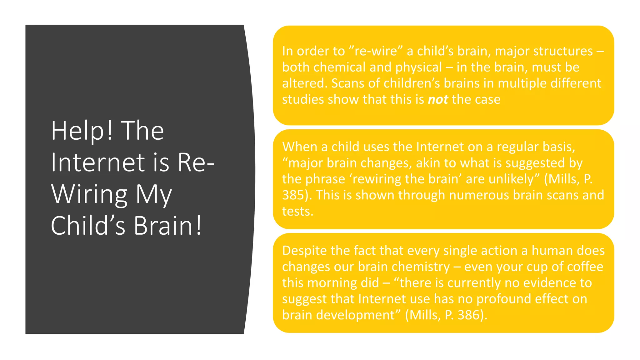 Help! The
Internet is Re-
Wiring My
Child’s Brain!
In order to ”re-wire” a child’s brain, major structures –
both chemical and physical – in the brain, must be
altered. Scans of children’s brains in multiple different
studies show that this is not the case
When a child uses the Internet on a regular basis,
“major brain changes, akin to what is suggested by
the phrase ‘rewiring the brain’ are unlikely” (Mills, P.
385). This is shown through numerous brain scans and
tests.
Despite the fact that every single action a human does
changes our brain chemistry – even your cup of coffee
this morning did – “there is currently no evidence to
suggest that Internet use has no profound effect on
brain development” (Mills, P. 386).
 