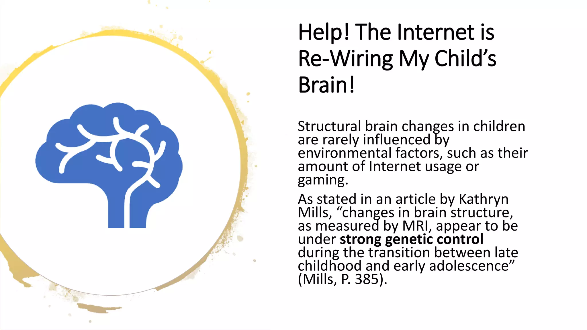 Help! The Internet is
Re-Wiring My Child’s
Brain!
Structural brain changes in children
are rarely influenced by
environmental factors, such as their
amount of Internet usage or
gaming.
As stated in an article by Kathryn
Mills, “changes in brain structure,
as measured by MRI, appear to be
under strong genetic control
during the transition between late
childhood and early adolescence”
(Mills, P. 385).
 