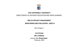 THE COPPERBELT UNIVERSITY
DIRECTORATE OF DISTANCE EDUCATION AND OPEN LEARNING
MSC IN PROJECT MANAGEMENT
MONITORING AND EVALUATION - GBS714
Term Project 1
Irad Sinkala
SIN: 21900229
Lecturer: Dr. Shelly Baker
February, 2023
 