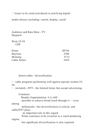 media choices including: search, display, social
Audience and Rate Data—TV
Dayparts
Wom 25-54
CPP
Prime $9756
Daytime 3390
Morning 5712
Cable Select 5454
Select-cable—diversification
-
54.
-- OTT—the limited forms that accept advertising-
Comment:
Despite fragmentation, it is still
possible to achieve broad reach through tv —even
among
millennials—but diversification is critical, and
cable/OTT plays
an important role in this regard.
Prime continues to be essential as a reach producing
engine,
but significant diversification is also required.
 