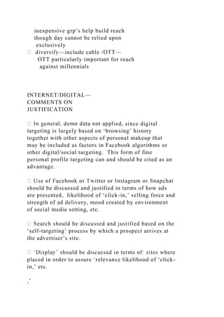 inexpensive grp’s help build reach
though day cannot be relied upon
exclusively
—include cable /OTT—
OTT particularly important for reach
against millennials
INTERNET/DIGITAL—
COMMENTS ON
JUSTIFICATION
d, since digital
targeting is largely based on ‘browsing’ history
together with other aspects of personal makeup that
may be included as factors in Facebook algorithms or
other digital/social targeting. This form of fine
personal profile targeting can and should be cited as an
advantage.
should be discussed and justified in terms of how ads
are presented, likelihood of ‘click-in,’ selling force and
strength of ad delivery, mood created by environment
of social media setting, etc.
‘self-targeting’ process by which a prospect arrives at
the advertiser’s site.
placed in order to assure ‘relevance likelihood of ‘click-
in,’ etc.
,’
 