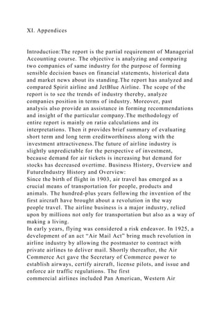 XI. Appendices
Introduction:The report is the partial requirement of Managerial
Accounting course. The objective is analyzing and comparing
two companies of same industry for the purpose of forming
sensible decision bases on financial statements, historical data
and market news about its standing.The report has analyzed and
compared Spirit airline and JetBlue Airline. The scope of the
report is to see the trends of industry thereby, analyze
companies position in terms of industry. Moreover, past
analysis also provide an assistance in forming recommendations
and insight of the particular company.The methodology of
entire report is mainly on ratio calculations and its
interpretations. Then it provides brief summary of evaluating
short term and long term creditworthiness along with the
investment attractiveness.The future of airline industry is
slightly unpredictable for the perspective of investment,
because demand for air tickets is increasing but demand for
stocks has decreased overtime. Business History, Overview and
FutureIndustry History and Overview:
Since the birth of flight in 1903, air travel has emerged as a
crucial means of transportation for people, products and
animals. The hundred-plus years following the invention of the
first aircraft have brought about a revolution in the way
people travel. The airline business is a major industry, relied
upon by millions not only for transportation but also as a way of
making a living.
In early years, flying was considered a risk endeavor. In 1925, a
development of an act “Air Mail Act” bring much revolution in
airline industry by allowing the postmaster to contract with
private airlines to deliver mail. Shortly thereafter, the Air
Commerce Act gave the Secretary of Commerce power to
establish airways, certify aircraft, license pilots, and issue and
enforce air traffic regulations. The first
commercial airlines included Pan American, Western Air
 