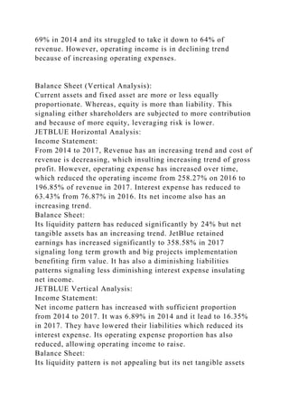69% in 2014 and its struggled to take it down to 64% of
revenue. However, operating income is in declining trend
because of increasing operating expenses.
Balance Sheet (Vertical Analysis):
Current assets and fixed asset are more or less equally
proportionate. Whereas, equity is more than liability. This
signaling either shareholders are subjected to more contribution
and because of more equity, leveraging risk is lower.
JETBLUE Horizontal Analysis:
Income Statement:
From 2014 to 2017, Revenue has an increasing trend and cost of
revenue is decreasing, which insulting increasing trend of gross
profit. However, operating expense has increased over time,
which reduced the operating income from 258.27% on 2016 to
196.85% of revenue in 2017. Interest expense has reduced to
63.43% from 76.87% in 2016. Its net income also has an
increasing trend.
Balance Sheet:
Its liquidity pattern has reduced significantly by 24% but net
tangible assets has an increasing trend. JetBlue retained
earnings has increased significantly to 358.58% in 2017
signaling long term growth and big projects implementation
benefiting firm value. It has also a diminishing liabilities
patterns signaling less diminishing interest expense insulating
net income.
JETBLUE Vertical Analysis:
Income Statement:
Net income pattern has increased with sufficient proportion
from 2014 to 2017. It was 6.89% in 2014 and it lead to 16.35%
in 2017. They have lowered their liabilities which reduced its
interest expense. Its operating expense proportion has also
reduced, allowing operating income to raise.
Balance Sheet:
Its liquidity pattern is not appealing but its net tangible assets
 