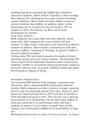 anything lock up in inventory but JetBlue has, which has
reduced its liquidity. Spirit Airline’s liquidity is above average
than industry ratio showing positive sign in terms of meeting
current liabilities. Spirit Airline has more ability to meet its
current liabilities than JetBlue. In addition, Spirit Airline
performance for its current ratio has increased in 2017 as
compare to 2016. On contrary, Jet Blue current ratio
performance has decline.
Long Term Analysis:
Both companies have more debt ratio than industry, which
means that, both companies have more default risk than
industry. In other words, it has more assets financed by debts as
compare to industry. Spirit Airline is increasing its debt ratio
whereas, JetBlue is reducing its leverage. In general, JetBlue is
closer to industry averages.
Talking about TIE ratio which measures the number of times
operating income can cover interest expense. The declining TIE
ratio of spirit airline indicating financial trouble in meeting its
liabilities. JetBlue is consistently improving but both companies
are below industry ratio. In general, JetBlue is better than spirit
but not good as industry is doing.
Investment Attractiveness:
An increasing ROS indicates that company is growing more
efficiently, while a decreasing ROS could signal financial
troubles. Both companies are above industry averages signaling
positive sign for generating income from sales. However, spirit
airline has improved from 2014 to 2015 and then its decline in
2016 and improved again in 2017. This see-saw curve showing
inconsistency in its profitability. On the other hand, JetBlue is
relatively consistent in its performance and it also had a
tendency to improve a lot as shown in graph. Base on this
scenario, one could predict JetBlue for its profitability in long-
run.
Measuring attractiveness in terms of return on assets. As shown
 