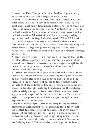 Express and Ford Transport Service. Within 10 years, many
modern-day airlines, had emerged as major players.
In 1938, Civil Aeronautics Board, commonly called CAB was
established. This board served numerous functions, the two
most significant being determining airlines' routes of travel and
regulating prices for passenger fares. And further in 1958, the
Federal Aviation Agency came in to being, now known as the
Federal Aviation Administration (FAA), to manage safety
operations, and resulting disbandment of CAB as FAA took
control of its operations and now evolved with numerous
functions in current era. Such as, aircraft and airmen safety and
certifications along with providing repair stations, airport
compliances, air traffic control and airmen and aircraft trainings
and testing.
Airline Industry is benefiting from growing income level in the
country, allowing people to fly to their destinations in short
span of time. Growth in tourism is also a major strength for the
industry resulting increase in number of domestic and
international air travelling.
Air travel has continued to grow over time and is one of those
industries that are far away from reaching their peak. This can
be partly attributed to the ever growing population and the
increase in the propensity of people to fly. Another major
advantage of the industry is low cost growing airlines can also
share similar strengths with big brand names in this industry
such as safety and speed, both main attributions can easily
apply to both players of the industry. Airline staff consists of
highly trained personnel, which is a major strength, to any
organization in the industry.
Despite of the strengths, Airline industry facing mountain of
problems as well. In past “9/11” impacted the industry with
substantial decreased in travel business. The event greatly
magnified the airlines’ issues, leading to a sharp decline in
customers and significantly higher operating costs. Losses
continued for years; the industry as a whole didn't return to
profitability until 2006. A relatively stable period followed,
 