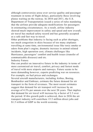 although controversies arose over service quality and passenger
treatment in terms of flight delays, particularly those involving
planes waiting on the runway. In 2010 and 2011, the U.S.
Department of Transportation issued a series of rules mandating
that the airlines provide adequate modifications for passengers
in extenuating circumstances. As a result, airline industry
showed much improvement in safety and speed and now overall,
air travel has marked safety record and has generally accepted
as a safe and fast way to travel.
Other problems that industry is facing such as pilot shortages,
too much congestion in skies because of too many airplanes
travelling at same time, environmental issue like toxic smoke or
odors from plan’s engine, dramatic increase in animal related
incidents, high operation cost, climate challenges like
Hurricanes, passengers’ comfort and health issues (transfer of
communicable diseases) and etc.
Industry Future:
One can predict an innovative future in the industry in terms of
more customized air travel, comfort, privacy and fastest mode
of travel with more airports and runways. Future seems to be
more demanding however, experts predicting war on resources.
For example, on fuel prices and exchanges.
Several aircraft manufacturers, including Airbus, Boeing,
Bombardier and Embraer, estimate the future demand for air
transport in the form of revenues. The most recent estimates
suggest that demand for air transport will increase by an
average of 4.3% per annum over the next 20 years. That implies
that demand for air travel will increase by a factor of 2.3 over
the period. If this growth path is achieved, then in 2036 the air
transport industry will contribute 15.5 million direct jobs and
$1.5 trillion of GDP to the world economy.
 