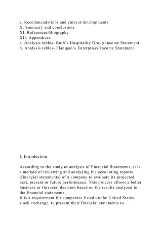 c. Recommendations and current developments
X. Summary and conclusions
XI. References/Biography
XII. Appendices
a. Analysis tables- Ruth’s Hospitality Group Income Statement
b. Analysis tables- Flanigan’s Enterprises Income Statement
I. Introduction
According to the study or analysis of Financial Statements, it is
a method of reviewing and analyzing the accounting reports
(financial statements) of a company to evaluate its projected
past, present or future performance. This process allows a better
business or financial decision based on the results analyzed in
the financial statements.
It is a requirement for companies listed on the United States
stock exchange, to present their financial statements to
 