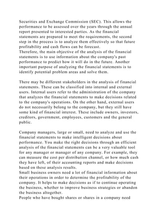Securities and Exchange Commission (SEC). This allows the
performance to be assessed over the years through the annual
report presented to interested parties. As the financial
statements are prepared to meet the requirements, the second
step in the process is to analyze them effectively so that future
profitability and cash flows can be forecast.
Therefore, the main objective of the analysis of the financial
statements is to use information about the company's past
performance to predict how it will do in the future. Another
important purpose of analyzing the financial statements is to
identify potential problem areas and solve them.
There may be different stakeholders in the analysis of financial
statements. These can be classified into internal and external
users. Internal users refer to the administration of the company
that analyzes the financial statements to make decisions related
to the company's operations. On the other hand, external users
do not necessarily belong to the company, but they still have
some kind of financial interest. These include owners, investors,
creditors, government, employees, customers and the general
public.
Company managers, large or small, need to analyze and use the
financial statements to make intelligent decisions about
performance. You make the right decisions through an efficient
analysis of the financial statements can be a very valuable tool
for any manager or manager of any company. For example, they
can measure the cost per distribution channel, or how much cash
they have left, of their accounting reports and make decisions
based on these analysis results.
Small business owners need a lot of financial information about
their operations in order to determine the profitability of the
company. It helps to make decisions as if to continue operating
the business, whether to improve business strategies or abandon
the business altogether.
People who have bought shares or shares in a company need
 