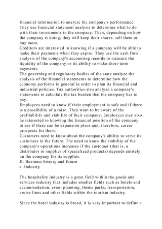 financial information to analyze the company's performance.
They use financial statement analysis to determine what to do
with their investments in the company. Then, depending on how
the company is doing, they will keep their shares, sell them or
buy more.
Creditors are interested in knowing if a company will be able to
make their payments when they expire. They use the cash flow
analysis of the company's accounting records to measure the
liquidity of the company or its ability to make short-term
payments.
The governing and regulatory bodies of the state analyze the
analysis of the financial statements to determine how the
economy performs in general in order to plan its financial and
industrial policies. Tax authorities also analyze a company's
statements to calculate the tax burden that the company has to
pay.
Employees need to know if their employment is safe and if there
is a possibility of a raise. They want to be aware of the
profitability and stability of their company. Employees may also
be interested in knowing the financial position of the company
to see if there can be expansion plans and, therefore, career
prospects for them.
Customers need to know about the company's ability to serve its
customers in the future. The need to know the stability of the
company's operations increases if the customer (that is, a
distributor or supplier of specialized products) depends entirely
on the company for its supplies.
II. Business history and future
a. Industry
The hospitality industry is a great field within the goods and
services industry that includes smaller fields such as hotels and
accommodation, event planning, theme parks, transportation,
cruise lines and other fields within the tourism industry.
Since the hotel industry is broad, it is very important to define a
 