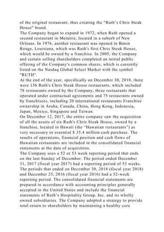 of the original restaurant, thus creating the "Ruth’s Chris Steak
House" brand.
The Company began to expand in 1972, when Ruth opened a
second restaurant in Metairie, located in a suburb of New
Orleans. In 1976, another restaurant was opened in Baton
Rouge, Louisiana, which was Ruth's first Chris Steak House,
which would be owned by a franchise. In 2005, the Company
and certain selling shareholders completed an initial public
offering of the Company's common shares, which is currently
listed on the Nasdaq Global Select Market with the symbol
"RUTH".
At the end of the year, specifically on December 30, 2018, there
were 156 Ruth's Chris Steak House restaurants, which included
78 restaurants owned by the Company, three restaurants that
operated under contractual agreements and 75 restaurants owned
by franchisees, including 20 international restaurants Franchise
ownership in Aruba, Canada, China, Hong Kong, Indonesia,
Japan, Mexico, Singapore and Taiwan.
On December 12, 2017, the entire company saw the acquisition
of all the assets of six Ruth's Chris Steak House, owned by a
franchise, located in Hawaii (the “Hawaiian restaurants”) as
very necessary or essential $ 35.4 million cash purchase. The
results of operations, financial position and cash flows of
Hawaiian restaurants are included in the consolidated financial
statements at the date of acquisition.
The Company uses a 52 or 53 week reporting period that ends
on the last Sunday of December. The period ended December
31, 2017 (fiscal year 2017) had a reporting period of 53 weeks.
The periods that ended on December 30, 2018 (fiscal year 2018)
and December 25, 2016 (fiscal year 2016) had a 52-week
reporting period. The consolidated financial statements are
prepared in accordance with accounting principles generally
accepted in the United States and include the financial
statements of Ruth’s Hospitality Group, Inc. and its wholly
owned subsidiaries. The Company adopted a strategy to provide
total return to shareholders by maintaining a healthy core
 
