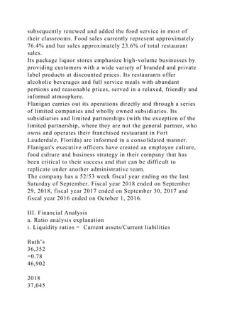 subsequently renewed and added the food service in most of
their classrooms. Food sales currently represent approximately
76.4% and bar sales approximately 23.6% of total restaurant
sales.
Its package liquor stores emphasize high-volume businesses by
providing customers with a wide variety of branded and private
label products at discounted prices. Its restaurants offer
alcoholic beverages and full service meals with abundant
portions and reasonable prices, served in a relaxed, friendly and
informal atmosphere.
Flanigan carries out its operations directly and through a series
of limited companies and wholly owned subsidiaries. Its
subsidiaries and limited partnerships (with the exception of the
limited partnership, where they are not the general partner, who
owns and operates their franchised restaurant in Fort
Lauderdale, Florida) are informed in a consolidated manner.
Flanigan's executive officers have created an employee culture,
food culture and business strategy in their company that has
been critical to their success and that can be difficult to
replicate under another administrative team.
The company has a 52/53 week fiscal year ending on the last
Saturday of September. Fiscal year 2018 ended on September
29, 2018, fiscal year 2017 ended on September 30, 2017 and
fiscal year 2016 ended on October 1, 2016.
III. Financial Analysis
a. Ratio analysis explanation
i. Liquidity ratios = Current assets/Current liabilities
Ruth’s
36,352
=0.78
46,902
2018
37,045
 