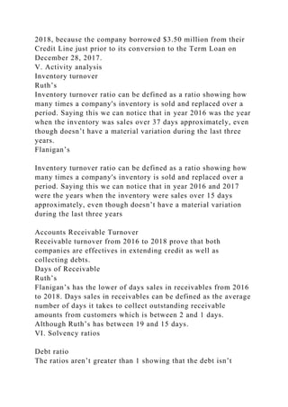 2018, because the company borrowed $3.50 million from their
Credit Line just prior to its conversion to the Term Loan on
December 28, 2017.
V. Activity analysis
Inventory turnover
Ruth’s
Inventory turnover ratio can be defined as a ratio showing how
many times a company's inventory is sold and replaced over a
period. Saying this we can notice that in year 2016 was the year
when the inventory was sales over 37 days approximately, even
though doesn’t have a material variation during the last three
years.
Flanigan’s
Inventory turnover ratio can be defined as a ratio showing how
many times a company's inventory is sold and replaced over a
period. Saying this we can notice that in year 2016 and 2017
were the years when the inventory were sales over 15 days
approximately, even though doesn’t have a material variation
during the last three years
Accounts Receivable Turnover
Receivable turnover from 2016 to 2018 prove that both
companies are effectives in extending credit as well as
collecting debts.
Days of Receivable
Ruth’s
Flanigan’s has the lower of days sales in receivables from 2016
to 2018. Days sales in receivables can be defined as the average
number of days it takes to collect outstanding receivable
amounts from customers which is between 2 and 1 days.
Although Ruth’s has between 19 and 15 days.
VI. Solvency ratios
Debt ratio
The ratios aren’t greater than 1 showing that the debt isn’t
 