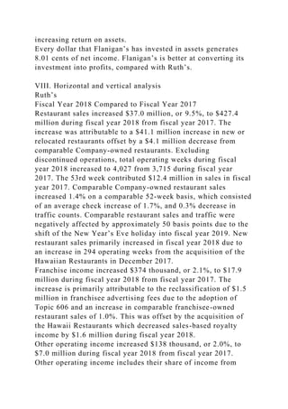increasing return on assets.
Every dollar that Flanigan’s has invested in assets generates
8.01 cents of net income. Flanigan’s is better at converting its
investment into profits, compared with Ruth’s.
VIII. Horizontal and vertical analysis
Ruth’s
Fiscal Year 2018 Compared to Fiscal Year 2017
Restaurant sales increased $37.0 million, or 9.5%, to $427.4
million during fiscal year 2018 from fiscal year 2017. The
increase was attributable to a $41.1 million increase in new or
relocated restaurants offset by a $4.1 million decrease from
comparable Company-owned restaurants. Excluding
discontinued operations, total operating weeks during fiscal
year 2018 increased to 4,027 from 3,715 during fiscal year
2017. The 53rd week contributed $12.4 million in sales in fiscal
year 2017. Comparable Company-owned restaurant sales
increased 1.4% on a comparable 52-week basis, which consisted
of an average check increase of 1.7%, and 0.3% decrease in
traffic counts. Comparable restaurant sales and traffic were
negatively affected by approximately 50 basis points due to the
shift of the New Year’s Eve holiday into fiscal year 2019. New
restaurant sales primarily increased in fiscal year 2018 due to
an increase in 294 operating weeks from the acquisition of the
Hawaiian Restaurants in December 2017.
Franchise income increased $374 thousand, or 2.1%, to $17.9
million during fiscal year 2018 from fiscal year 2017. The
increase is primarily attributable to the reclassification of $1.5
million in franchisee advertising fees due to the adoption of
Topic 606 and an increase in comparable franchisee-owned
restaurant sales of 1.0%. This was offset by the acquisition of
the Hawaii Restaurants which decreased sales-based royalty
income by $1.6 million during fiscal year 2018.
Other operating income increased $138 thousand, or 2.0%, to
$7.0 million during fiscal year 2018 from fiscal year 2017.
Other operating income includes their share of income from
 