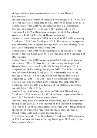 of depreciation and amortization related to the Hawaii
Restaurants.
Pre-opening costs remained relatively unchanged at $1.9 million
in fiscal year 2018 compared to $2.0 million in fiscal year 2017.
During fiscal year 2018 we incurred no loss on impairment
charges, compared to fiscal year 2017, during which we
recognized a $3.9 million loss on impairment of long-lived
assets at a Ruth’s Chris Steak House restaurant.
Interest expense increased $918 thousand to $1.7 million during
fiscal year 2018 from fiscal year 2017. The increase in expense
was primarily due to higher average debt balances during fiscal
year 2018 compared to fiscal year 2017.
During fiscal year 2018 we recognized $73 thousand of other
expense. During fiscal year 2017 we recognized $53 thousand of
other income.
During fiscal year 2018 we recognized $8.2 million in income
tax expense. The effective tax rate, including the impact of
discrete items, decreased to 16.5% during fiscal year 2018
compared to 34.1% during fiscal year 2017. The effective tax
rate decreased during fiscal year 2018 primarily due to the
passage of the 2017 Tax Act, which was signed into law on
December 22, 2017. The 2017 Tax Act significantly revised
U.S. tax law, and included many changes that impacted the
Company, most notably a reduction of the statutory corporate
tax rate from 35% to 21%.
Income from continuing operations of $41.6 million during
fiscal year 2018 increased by $11.4 million compared to fiscal
year 2017 due to the factors noted above.
Income (loss) from discontinued operations, net of income taxes
during fiscal year 2018 was income of $80 thousand compared
to a loss of $108 thousand during fiscal year 2017. Discontinued
operations includes the recurring revenues and expenses of
closed restaurants and related income taxes.
Net income was $41.7 million during fiscal year 2018 compared
to $30.1 million net income during fiscal year 2017 due to the
factors noted above.
 