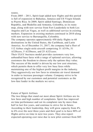 routes.
From 2005 – 2011, Spirit kept added new flights and this period
is full of expansion to Bahamas, Jamaica and US Virgin Islands
to Puerto Rica. In 2009, Spirit added Santiago, Dominican
Republic, and Medellin and Armenia, Colombia, to its route
map, along with new service from Fort Lauderdale to both Los
Angeles and Las Vegas, as well as additional service in existing
markets. Expansion in existing markets continued in 2010 along
with new service to Barranquilla, Colombia.
The company operates approximately 450 daily flights to 60
destinations in the United States, the Caribbean, and Latin
America. As of December 31, 2017, the company had a fleet of
112 Airbus single-aisle aircraft comprising 31 A319s, 51
A320ceos, 5 A320neos, and 25 A321ceos.
Their ULCC business model provides customers very low,
unbundled base fares with a range of optional services, allowing
customers the freedom to choose only the options they value.
The success of the model is driven by our low cost structure,
which permits them to offer very low base fares while
maintaining one of the highest profit margins in the industry.
They aggressively use low fares to stimulate air travel demand
in order to increase passenger volume. Company strive to be
recognized by our customers and potential customers as the
low-fare leader in the markets we serve.
Future of Spirit Airlines
The two things that stand out most about Spirit Airlines are its
low fares and high number of complaints. Spirit has improved
on time performance and cut its complaint rate by more than
half in last few years, and continue to strive for in future.
According to their leadership, they will grow capacity from 4%
to 6% over the next three years and their goal is to have 80% of
flights arrive on time in next two years. They also report
expected operating cost raise due to new pilot contract from $85
 