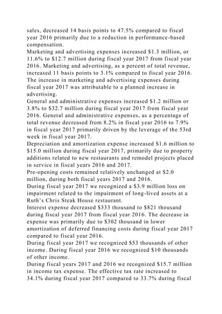 sales, decreased 14 basis points to 47.5% compared to fiscal
year 2016 primarily due to a reduction in performance-based
compensation.
Marketing and advertising expenses increased $1.3 million, or
11.6% to $12.7 million during fiscal year 2017 from fiscal year
2016. Marketing and advertising, as a percent of total revenue,
increased 11 basis points to 3.1% compared to fiscal year 2016.
The increase in marketing and advertising expenses during
fiscal year 2017 was attributable to a planned increase in
advertising.
General and administrative expenses increased $1.2 million or
3.8% to $32.7 million during fiscal year 2017 from fiscal year
2016. General and administrative expenses, as a percentage of
total revenue decreased from 8.2% in fiscal year 2016 to 7.9%
in fiscal year 2017 primarily driven by the leverage of the 53rd
week in fiscal year 2017.
Depreciation and amortization expense increased $1.6 million to
$15.0 million during fiscal year 2017, primarily due to property
additions related to new restaurants and remodel projects placed
in service in fiscal years 2016 and 2017.
Pre-opening costs remained relatively unchanged at $2.0
million, during both fiscal years 2017 and 2016.
During fiscal year 2017 we recognized a $3.9 million loss on
impairment related to the impairment of long-lived assets at a
Ruth’s Chris Steak House restaurant.
Interest expense decreased $333 thousand to $821 thousand
during fiscal year 2017 from fiscal year 2016. The decrease in
expense was primarily due to $302 thousand in lower
amortization of deferred financing costs during fiscal year 2017
compared to fiscal year 2016.
During fiscal year 2017 we recognized $53 thousands of other
income. During fiscal year 2016 we recognized $10 thousands
of other income.
During fiscal years 2017 and 2016 we recognized $15.7 million
in income tax expense. The effective tax rate increased to
34.1% during fiscal year 2017 compared to 33.7% during fiscal
 