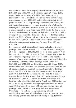 restaurant bar sales for Company owned restaurants only was
$197,000 and $188,000 for their fiscal years 2018 and 2017,
respectively, an increase of 4.79%. Comparable weekly
restaurant bar sales for affiliated limited partnership owned
restaurants only was $221,000 and $205,000 for their fiscal
years 2018 and 2017, respectively, an increase of 7.80%. We
anticipate that restaurant revenue from the sale of alcoholic
beverages at restaurants for their fiscal year 2019 will decrease
when compared to their fiscal year 2018 due to the fire at their
Store #19 subsequent to the end of their fiscal year 2018, which
we expect will cause this location to be closed for their entire
fiscal year 2019, offset to a lesser extent by increased restaurant
traffic. Fiscal year 2018 restaurant revenue from the sale of
alcoholic beverages at restaurants for their Store #19 was
$748,000.
Revenue generated from sales of liquor and related items at
package liquor stores totaled $18,559,000 for their fiscal year
2018 as compared to $16,842,000 for their fiscal year 2017, an
increase of $1,717,000 or 10.19%. This increase was primarily
due to increased package liquor store traffic. The weekly
average of same store package liquor store sales, which includes
all nine (9) Company owned package liquor stores, was
$357,000 and $324,000 for their fiscal years 2018 and 2017,
respectively. We anticipate that revenue generated from the sale
of liquor and related items at package liquor stores for their
fiscal year 2019 will increase when compared to their fiscal
year 2018, but that the increase will be offset by a loss of
revenue due to the fire at their Store #19 subsequent to the end
of their fiscal year 2018, which we expect will cause this
location to be closed for their entire fiscal year 2019, offset to a
lesser extent by increased package liquor store traffic. Fiscal
year 2018 revenue from sales of liquor and related items at
package liquor stores at their Store #19 was $1,087,000.
Operating costs and expenses, (consisting of cost of
merchandise sold, payroll and related costs, occupancy costs
and selling, general and administrative expenses), for their
 