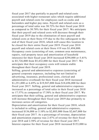 fiscal year 2017 due partially to payroll and related costs
associated with higher restaurant sales which require additional
payroll and related costs for employees such as cooks and
bartenders and higher pay rates. Payroll and related costs as a
percentage of total sales was 30.72% for their fiscal year 2018
as compared to 30.70% for their fiscal year 2017. We anticipate
that their payroll and related costs will decrease through their
fiscal year 2019 due to the elimination of most payroll and
related costs at their Store #19 due to the fire subsequent to the
end of their fiscal year 2018, which will cause this location to
be closed for their entire fiscal year 2019. Fiscal year 2018
payroll and related costs at their Store #19 was $1,494,000.
Occupancy costs (consisting of rent, common area maintenance,
repairs, real property taxes and amortization of leasehold
interests) for their fiscal year 2018 increased $294,000 or 5.41%
to $5,726,000 from $5,432,000 for their fiscal year 2017. We
anticipate that their occupancy costs will remain stable
throughout their fiscal year 2019.
Selling, general and administrative expenses (consisting of
general corporate expenses, including but not limited to
advertising, insurance, professional costs, clerical and
administrative overhead) for their fiscal year 2018 increased
$1,251,000 or 6.69% to $19,947,000 from $18,696,000 for their
fiscal year 2017. Selling, general and administrative expenses
increased as a percentage of total sales in their fiscal year 2018
to 17.57% as compared to 17.50% in their fiscal year 2017. We
anticipate that their selling, general and administrative expenses
will increase throughout their fiscal year 2019 due primarily to
increases across all categories.
Depreciation and amortization for their fiscal year 2018, which
is included in selling, general and administrative expenses,
increased $136,000 or 5.10% to $2,803,000 from $2,667,000 for
their fiscal year 2017. As a percentage of revenue, depreciation
and amortization expense was 2.47% of revenue for their fiscal
year 2018 and 2.50% of revenue for their fiscal year 2017.
Interest expense for their fiscal year 2018 increased $153,000 to
 