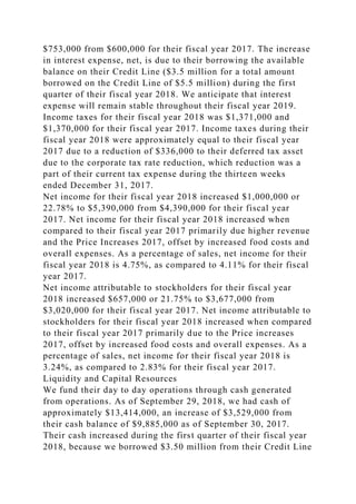 $753,000 from $600,000 for their fiscal year 2017. The increase
in interest expense, net, is due to their borrowing the available
balance on their Credit Line ($3.5 million for a total amount
borrowed on the Credit Line of $5.5 million) during the first
quarter of their fiscal year 2018. We anticipate that interest
expense will remain stable throughout their fiscal year 2019.
Income taxes for their fiscal year 2018 was $1,371,000 and
$1,370,000 for their fiscal year 2017. Income taxes during their
fiscal year 2018 were approximately equal to their fiscal year
2017 due to a reduction of $336,000 to their deferred tax asset
due to the corporate tax rate reduction, which reduction was a
part of their current tax expense during the thirteen weeks
ended December 31, 2017.
Net income for their fiscal year 2018 increased $1,000,000 or
22.78% to $5,390,000 from $4,390,000 for their fiscal year
2017. Net income for their fiscal year 2018 increased when
compared to their fiscal year 2017 primarily due higher revenue
and the Price Increases 2017, offset by increased food costs and
overall expenses. As a percentage of sales, net income for their
fiscal year 2018 is 4.75%, as compared to 4.11% for their fiscal
year 2017.
Net income attributable to stockholders for their fiscal year
2018 increased $657,000 or 21.75% to $3,677,000 from
$3,020,000 for their fiscal year 2017. Net income attributable to
stockholders for their fiscal year 2018 increased when compared
to their fiscal year 2017 primarily due to the Price increases
2017, offset by increased food costs and overall expenses. As a
percentage of sales, net income for their fiscal year 2018 is
3.24%, as compared to 2.83% for their fiscal year 2017.
Liquidity and Capital Resources
We fund their day to day operations through cash generated
from operations. As of September 29, 2018, we had cash of
approximately $13,414,000, an increase of $3,529,000 from
their cash balance of $9,885,000 as of September 30, 2017.
Their cash increased during the first quarter of their fiscal year
2018, because we borrowed $3.50 million from their Credit Line
 