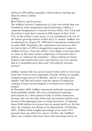 million to $90 million annually, which reduces earnings per
share by about a dollar.
JetBlue:
Brief History and Overview:
The JetBlue Airways Corporation is a low-cost airline that was
founded by Utah entrepreneur David Neeleman. JetBlue’s
corporate headquarters is located in Forest Hills, New York and
the airline’s main hub is based on JFK airport in New York
City. In the airline’s early years, it was considered to be one of
the fastest growing airlines within the U.S. market. JetBlue was
incorporated on August 24, 1998 and its operations commenced
in early 2000. Originally, the corporation was known as New
Air but in July of 1999 it changed the corporation’s name to
JetBlue Airways. From the airline’s first flight, it has been able
to “cater to the niche market comprising of customers that it
defines as ‘underserved customers’—those looking for better
features and benefits that aren’t provided by low-cost carriers
and at a reasonable price that aren’t provided by network
carriers”
JetBlue started with two newly leased Airbus with its first route
from New York to Fort Lauderdale, Florida. Within six months,
company began service to Buffalo. And in a year they grew
rapidly, had 300 call centers with the option of employees
working at home saved company’s overhead cost with big
margin.
In December 2000, JetBlue announced millionth customers and
third profitable month. This was considered an amazing
achievement in a short period of time in airline businesses
because, this was the time when start up national airlines were
forced to file bankruptcy due to rising fuel prices. It reported
about $100 million in revenues but no annual profit yet. By this
time, the company was flying to ten destinations. In February
2001, JetBlue filled a higher percentage of its seats (79.9
percent) than any other U.S. carrier. Further, the "JetBlue"
effect was credited with lower fares and increasing service at
 
