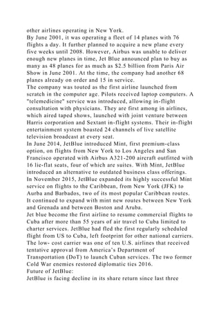other airlines operating in New York.
By June 2001, it was operating a fleet of 14 planes with 76
flights a day. It further planned to acquire a new plane every
five weeks until 2008. However, Airbus was unable to deliver
enough new planes in time, Jet Blue announced plan to buy as
many as 48 planes for as much as $2.5 billion from Paris Air
Show in June 2001. At the time, the company had another 68
planes already on order and 15 in service.
The company was touted as the first airline launched from
scratch in the computer age. Pilots received laptop computers. A
"telemedicine" service was introduced, allowing in-flight
consultation with physicians. They are first among in airlines,
which aired taped shows, launched with joint venture between
Harris corporation and Sextant in-flight systems. Their in-flight
entertainment system boasted 24 channels of live satellite
television broadcast at every seat.
In June 2014, JetBlue introduced Mint, first premium-class
option, on flights from New York to Los Angeles and San
Francisco operated with Airbus A321-200 aircraft outfitted with
16 lie-flat seats, four of which are suites. With Mint, JetBlue
introduced an alternative to outdated business class offerings.
In November 2015, JetBlue expanded its highly successful Mint
service on flights to the Caribbean, from New York (JFK) to
Aurba and Barbados, two of its most popular Caribbean routes.
It continued to expand with mint new routes between New York
and Grenada and between Boston and Aruba.
Jet blue become the first airline to resume commercial flights to
Cuba after more than 55 years of air travel to Cuba limited to
charter services. JetBlue had fled the first regularly scheduled
flight from US to Cuba, left footprint for other national carriers.
The low- cost carrier was one of ten U.S. airlines that received
tentative approval from America’s Department of
Transportation (DoT) to launch Cuban services. The two former
Cold War enemies restored diplomatic ties 2016.
Future of JetBlue:
JetBlue is facing decline in its share return since last three
 