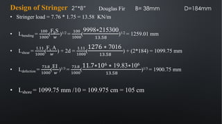 • Stringer load = 7.76 * 1.75 = 13.58 KN/m
• Lbending =
&''
&'''
(
FbS
!
)1/2 =
&''
&'''
(
9998∗215300
&$.'%
)1/2 = 1259.01 mm
• Lshear =
&.&&
&'''
(
Fv A
!
) + 2d =
&.&&
&'''
(
1276 ∗ 7016
&$.'%
) + (2*184) = 1099.75 mm
• Ldefection =
"#.%
&'''
(
EI
!
)1/3 =
"#.%
&'''
(
11.7∗106 ∗ 19.83∗106
&$.'%
)1/3 = 1900.75 mm
• Lshore = 1099.75 mm /10 = 109.975 cm = 105 cm
Design of Stringer 2”*8” Douglas Fir B= 38mm D=184mm
 