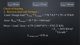 Ljoist =50 cm Lstringer= 175 cm Lshore = 105 cm
Check of bearing
1. Between Joist and Stringer :
Load= Design load * LJoist * Lstringer = 7.76 * 0.5 * 1.75= 6.79 KN
Area= BJoist * Bstringer = 38 * 38 = 1444 mm2
Stress = Load / Area = 6.79/ (1444*10-6) = 4702.22 KPa
> Fc⏊= 2655 KN/m2
“ Un safe ”
Lstringer new= 0.95 m
 