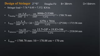 • Stringer load = 7.76 * 0.95 = 7.372 KN/m
• Lbending =
&''
&'''
(
FbS
!
)1/2 =
&''
&'''
(
9998∗215300
!.$!(
)1/2 = 1708.78 mm
• Lshear =
&.&&
&'''
(
Fv A
!
) + 2d =
&.&&
&'''
(
1276 ∗ 7016
!.$!(
) + (2*184) = 1715.96 mm
• Ldefection =
"#.%
&'''
(
EI
!
)1/3 =
"#.%
&'''
(
11.7∗106 ∗ 19.83∗106
!.$!(
)1/3 = 2330.04 mm
• Lshore = 1708.78 mm /10 = 170.88 cm = 170 cm
Design of Stringer 2”*8” Douglas Fir B= 38mm D=184mm
 