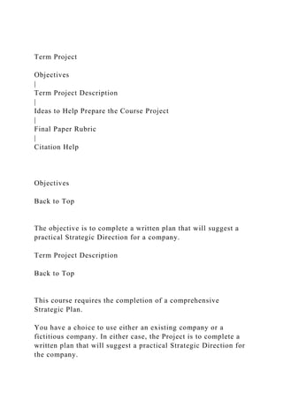 Term Project
Objectives
|
Term Project Description
|
Ideas to Help Prepare the Course Project
|
Final Paper Rubric
|
Citation Help
Objectives
Back to Top
The objective is to complete a written plan that will suggest a
practical Strategic Direction for a company.
Term Project Description
Back to Top
This course requires the completion of a comprehensive
Strategic Plan.
You have a choice to use either an existing company or a
fictitious company. In either case, the Project is to complete a
written plan that will suggest a practical Strategic Direction for
the company.
 