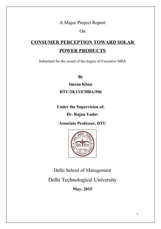 A Major Project Report
On
CONSUMER PERCEPTION TOWARD SOLAR
POWER PRODUCTS
Submitted for the award of the degree of Executive MBA
By
Imran Khan
DTU/2K13/EMBA/506
Under the Supervision of:
Dr. Rajan Yadav
Associate Professor, DTU
Delhi School of Management
Delhi Technological University
May, 2015
1
 