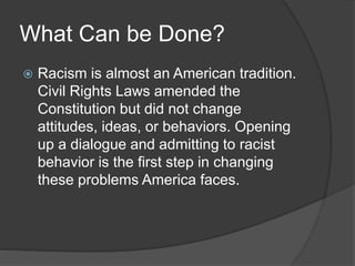 What Can be Done?
 Racism is almost an American tradition.
Civil Rights Laws amended the
Constitution but did not change
attitudes, ideas, or behaviors. Opening
up a dialogue and admitting to racist
behavior is the first step in changing
these problems America faces.
 