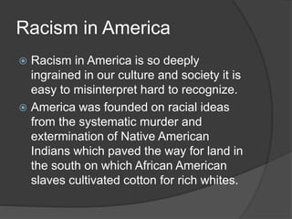 Racism in America
 Racism in America is so deeply
ingrained in our culture and society it is
easy to misinterpret hard to recognize.
 America was founded on racial ideas
from the systematic murder and
extermination of Native American
Indians which paved the way for land in
the south on which African American
slaves cultivated cotton for rich whites.
 