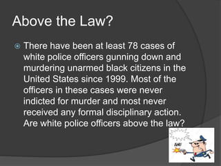 Above the Law?
 There have been at least 78 cases of
white police officers gunning down and
murdering unarmed black citizens in the
United States since 1999. Most of the
officers in these cases were never
indicted for murder and most never
received any formal disciplinary action.
Are white police officers above the law?
 