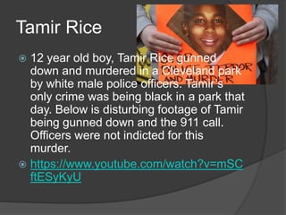 Tamir Rice
 12 year old boy, Tamir Rice gunned
down and murdered in a Cleveland park
by white male police officers. Tamir’s
only crime was being black in a park that
day. Below is disturbing footage of Tamir
being gunned down and the 911 call.
Officers were not indicted for this
murder.
 https://www.youtube.com/watch?v=mSC
ftESyKyU
 