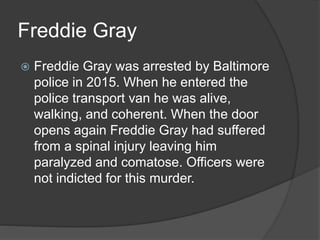 Freddie Gray
 Freddie Gray was arrested by Baltimore
police in 2015. When he entered the
police transport van he was alive,
walking, and coherent. When the door
opens again Freddie Gray had suffered
from a spinal injury leaving him
paralyzed and comatose. Officers were
not indicted for this murder.
 