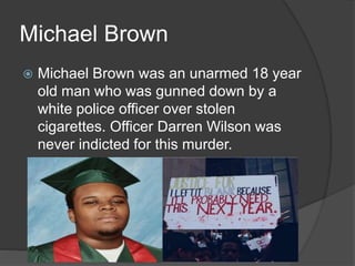 Michael Brown
 Michael Brown was an unarmed 18 year
old man who was gunned down by a
white police officer over stolen
cigarettes. Officer Darren Wilson was
never indicted for this murder.
 