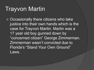 Trayvon Martin
 Occasionally there citizens who take
justice into their own hands which is the
case for Trayvon Martin. Martin was a
17 year old boy gunned down by
“concerned citizen” George Zimmerman.
Zimmerman wasn’t convicted due to
Florida’s “Stand Your Own Ground”
Laws.
 
