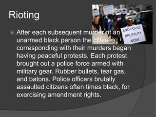 Rioting
 After each subsequent murder of an
unarmed black person the cities
corresponding with their murders began
having peaceful protests. Each protest
brought out a police force armed with
military gear. Rubber bullets, tear gas,
and batons. Police officers brutally
assaulted citizens often times black, for
exercising amendment rights.
 