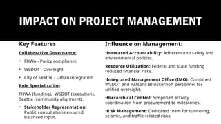 Influence on Management:
•Increased Accountability: Adherence to safety and
environmental policies.
Resource Utilization: Federal and state funding
reduced financial risks.
•Integrated Management Office (IMO): Combined
WSDOT and Parsons Brinckerhoff personnel for
unified oversight.
•Hierarchical Control: Simplified activity
coordination from procurement to milestones.
•Risk Management: Dedicated team for tunneling,
seismic, and traffic-related risks.
IMPACT ON PROJECT MANAGEMENT
Key Features
Collaborative Governance:
• FHWA - Policy compliance
• WSDOT - Oversight
• City of Seattle - Urban integration
Role Specialization:
FHWA (funding), WSDOT (execution),
Seattle (community alignment).
• Stakeholder Representation:
Public consultations ensured
balanced input.
 