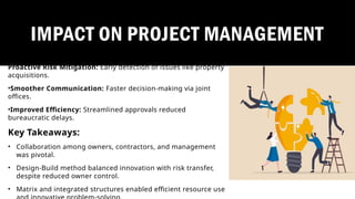 Proactive Risk Mitigation: Early detection of issues like property
acquisitions.
•Smoother Communication: Faster decision-making via joint
offices.
•Improved Efficiency: Streamlined approvals reduced
bureaucratic delays.
Key Takeaways:
• Collaboration among owners, contractors, and management
was pivotal.
• Design-Build method balanced innovation with risk transfer,
despite reduced owner control.
• Matrix and integrated structures enabled efficient resource use
IMPACT ON PROJECT MANAGEMENT
 
