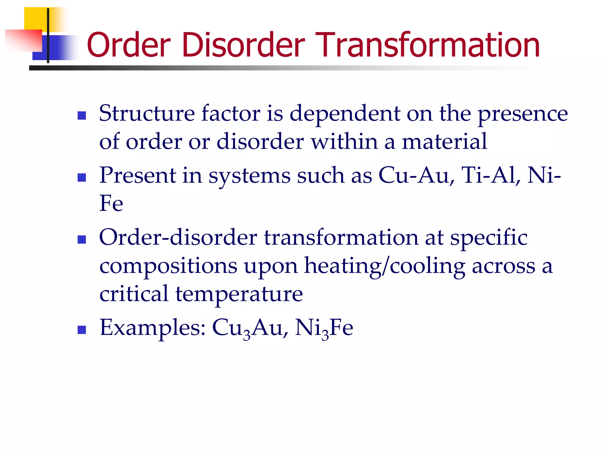 Order Disorder Transformation
 Structure factor is dependent on the presence
of order or disorder within a material
 Present in systems such as Cu-Au, Ti-Al, Ni-
Fe
 Order-disorder transformation at specific
compositions upon heating/cooling across a
critical temperature
 Examples: Cu3Au, Ni3Fe
 