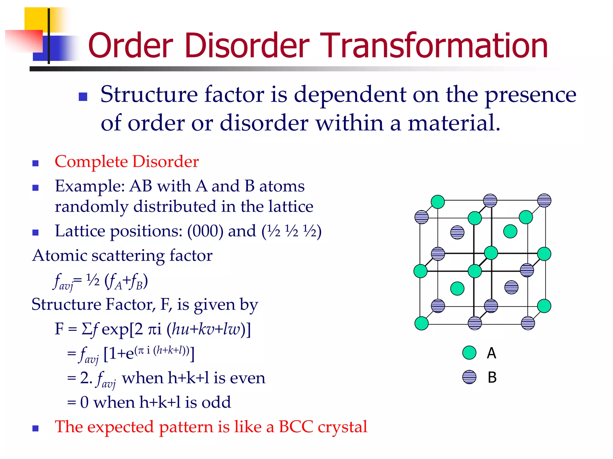 Order Disorder Transformation
 Structure factor is dependent on the presence
of order or disorder within a material.
 Complete Disorder
 Example: AB with A and B atoms
randomly distributed in the lattice
 Lattice positions: (000) and (½ ½ ½)
Atomic scattering factor
favj= ½ (fA+fB)
Structure Factor, F, is given by
F = Σf exp[2i (hu+kv+lw)]
= favj [1+e( i (h+k+l))]
= 2. favj when h+k+l is even
= 0 when h+k+l is odd
 The expected pattern is like a BCC crystal
A
B
 