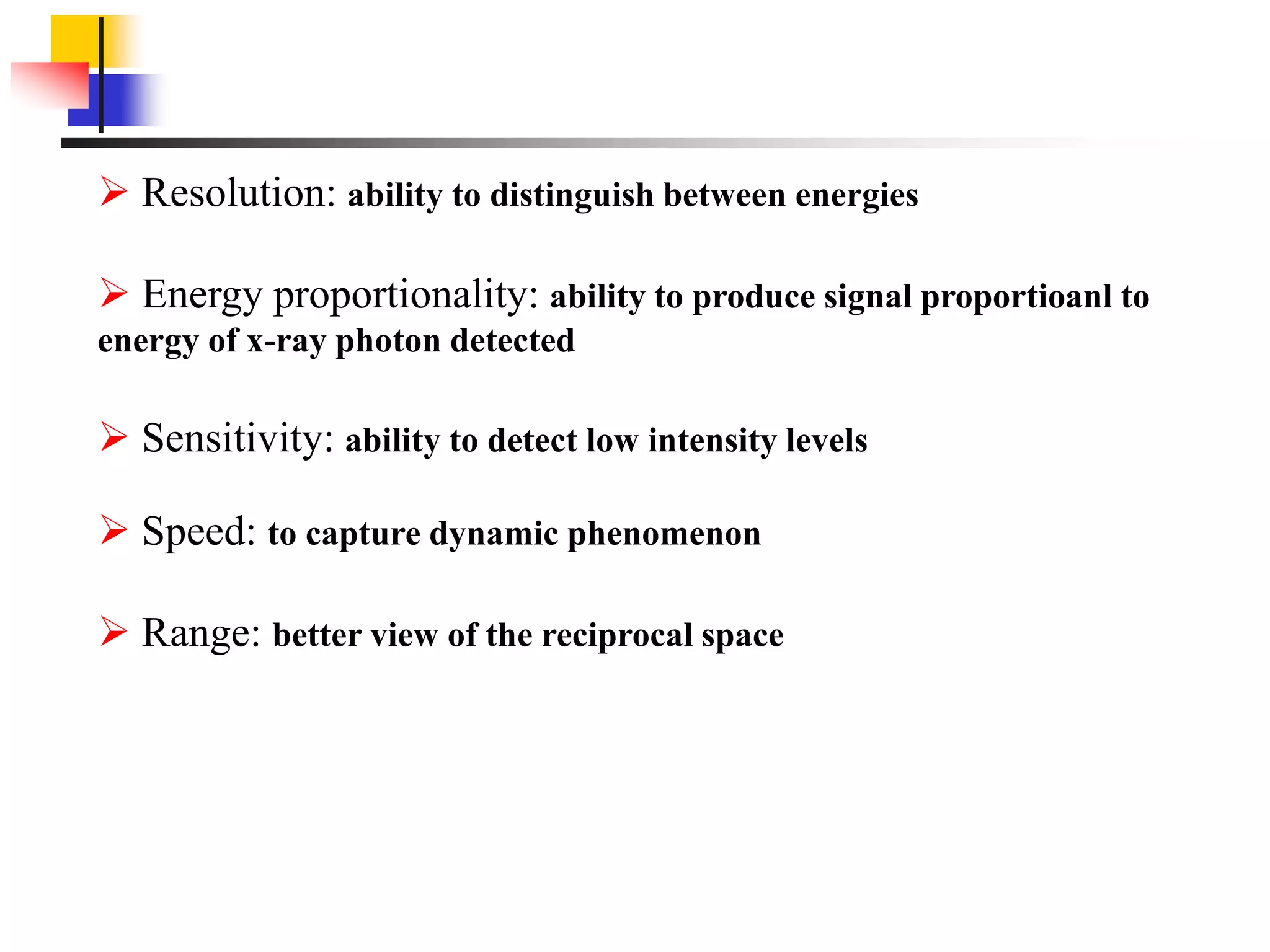  Resolution: ability to distinguish between energies
 Energy proportionality: ability to produce signal proportioanl to
energy of x-ray photon detected
 Sensitivity: ability to detect low intensity levels
 Speed: to capture dynamic phenomenon
 Range: better view of the reciprocal space
 