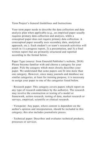 Term Project’s General Guidelines and Instructions
Your term paper needs to describe the data collection and data
analysis plan when applicable (e.g., an empirical paper usually
requires primary data collection and analysis, while a
conceptual paper does not require primary data collection. A
conceuptual paper ususally uses secondary data, analytical
approach, etc.). Each student’s or team’s research activities will
result in 1) a progress report, 2) a presentation, and 3) a final
written report that are primarily structured and reported
according to the format below.
Paper Type (source: from Emerald Publisher’s website, 2018)
Please become familiar with and choose a category for your
paper. Pick the category which most closely describes your
paper. We understand that some papers can fit into more than
one category. However, since many journals and database use
similar categories, at least for training purpose, it is necessary
to assign your paper to one of the categories listed below.
· Research paper: This category covers papers which report on
any type of research undertaken by the author(s). The research
may involve the construction or testing of a model or
framework, action research, testing of data, market research or
surveys, empirical, scientific or clinical research.
· Viewpoint: Any paper, where content is dependent on the
author's opinion and interpretation, should be included in this
category; this also includes journalistic pieces.
· Technical paper: Describes and evaluates technical products,
processes or services.
 