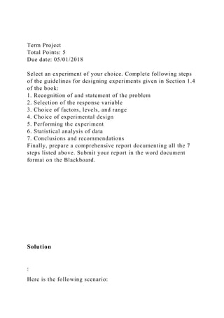 Term Project
Total Points: 5
Due date: 05/01/2018
Select an experiment of your choice. Complete following steps
of the guidelines for designing experiments given in Section 1.4
of the book:
1. Recognition of and statement of the problem
2. Selection of the response variable
3. Choice of factors, levels, and range
4. Choice of experimental design
5. Performing the experiment
6. Statistical analysis of data
7. Conclusions and recommendations
Finally, prepare a comprehensive report documenting all the 7
steps listed above. Submit your report in the word document
format on the Blackboard.
Solution
:
Here is the following scenario:
 