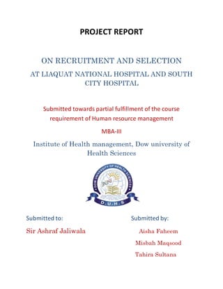 PROJECT REPORT
ON RECRUITMENT AND SELECTION
AT LIAQUAT NATIONAL HOSPITAL AND SOUTH
CITY HOSPITAL
Submitted towards partial fulfillment of the course
requirement of Human resource management
MBA-III
Institute of Health management, Dow university of
Health Sciences
Submitted to: Submitted by:
Sir Ashraf Jaliwala Aisha Faheem
Misbah Maqsood
Tahira Sultana
 