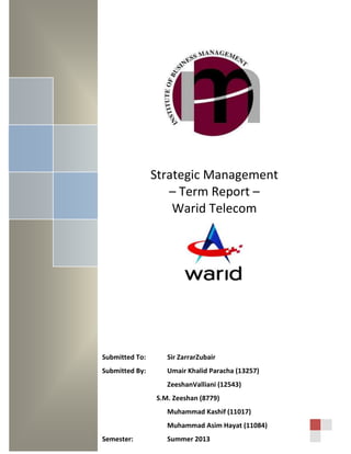 Strategic Management
– Term Report –
Warid Telecom
Submitted To: Sir ZarrarZubair
Submitted By: Umair Khalid Paracha (13257)
ZeeshanValliani (12543)
S.M. Zeeshan (8779)
Muhammad Kashif (11017)
Muhammad Asim Hayat (11084)
Semester: Summer 2013
 