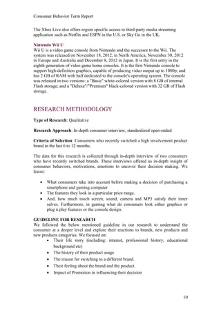 Consumer Behavior Term Report


The Xbox Live also offers region specific access to third-party media streaming
application such as Netflix and ESPN in the U.S. or Sky Go in the UK.

Nintendo Wii U
Wii U is a video game console from Nintendo and the successor to the Wii. The
system was released on November 18, 2012, in North America, November 30, 2012
in Europe and Australia and December 8, 2012 in Japan. It is the first entry in the
eighth generation of video game home consoles. It is the first Nintendo console to
support high-definition graphics, capable of producing video output up to 1080p, and
has 2 GB of RAM with half dedicated to the console's operating system. The console
was released in two versions: a "Basic" white-colored version with 8 GB of internal
Flash storage; and a "Deluxe"/"Premium" black-colored version with 32 GB of Flash
storage.



RESEARCH METHODOLOGY
Type of Research: Qualitative

Research Approach: In-depth consumer interview, standardized open-ended

Criteria of Selection: Consumers who recently switched a high involvement product
brand in the last 6 to 12 months.

The data for this research is collected through in-depth interview of two consumers
who have recently switched brands. These interviews offered us in-depth insight of
consumer behaviors, motivations, emotions to uncover their decision making. We
learnt:

   •   What consumers take into account before making a decision of purchasing a
       smartphone and gaming computer
   •   The features they look in a particular price range.
   •   And, how much touch screen, sound, camera and MP3 satisfy their inner
       selves. Furthermore, in gaming what do consumers look either graphics or
       plug n play features or the console design.

GUIDELINE FOR RESEARCH
We followed the below mentioned guideline in our research to understand the
consumer at a deeper level and explore their reactions to brands, new products and
new products categories. We focused on:
       • Their life story (including: interest, professional history, educational
          background etc)
       • The history of their product usage
       • The reason for switching to a different brand.
       • Their feeling about the brand and the product.
       • Impact of Promotion in influencing their decision




                                                                                  10
 